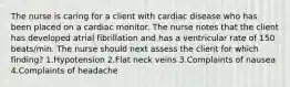 The nurse is caring for a client with cardiac disease who has been placed on a cardiac monitor. The nurse notes that the client has developed atrial fibrillation and has a ventricular rate of 150 beats/min. The nurse should next assess the client for which finding? 1.Hypotension 2.Flat neck veins 3.Complaints of nausea 4.Complaints of headache