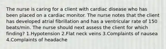 The nurse is caring for a client with cardiac disease who has been placed on a cardiac monitor. The nurse notes that the client has developed atrial fibrillation and has a ventricular rate of 150 beats/min. The nurse should next assess the client for which finding? 1.Hypotension 2.Flat neck veins 3.Complaints of nausea 4.Complaints of headache