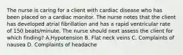 The nurse is caring for a client with cardiac disease who has been placed on a cardiac monitor. The nurse notes that the client has developed atrial fibrillation and has a rapid ventricular rate of 150 beats/minute. The nurse should next assess the client for which finding? A.Hypotension B. Flat neck veins C. Complaints of nausea D. Complaints of headache