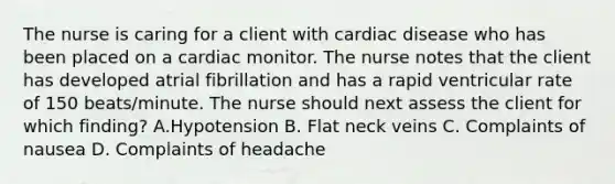 The nurse is caring for a client with cardiac disease who has been placed on a cardiac monitor. The nurse notes that the client has developed atrial fibrillation and has a rapid ventricular rate of 150 beats/minute. The nurse should next assess the client for which finding? A.Hypotension B. Flat neck veins C. Complaints of nausea D. Complaints of headache