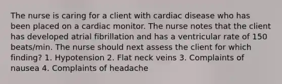 The nurse is caring for a client with cardiac disease who has been placed on a cardiac monitor. The nurse notes that the client has developed atrial fibrillation and has a ventricular rate of 150 beats/min. The nurse should next assess the client for which finding? 1. Hypotension 2. Flat neck veins 3. Complaints of nausea 4. Complaints of headache