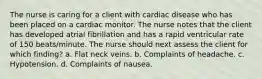 The nurse is caring for a client with cardiac disease who has been placed on a cardiac monitor. The nurse notes that the client has developed atrial fibrillation and has a rapid ventricular rate of 150 beats/minute. The nurse should next assess the client for which finding? a. Flat neck veins. b. Complaints of headache. c. Hypotension. d. Complaints of nausea.