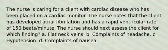 The nurse is caring for a client with cardiac disease who has been placed on a cardiac monitor. The nurse notes that the client has developed atrial fibrillation and has a rapid ventricular rate of 150 beats/minute. The nurse should next assess the client for which finding? a. Flat neck veins. b. Complaints of headache. c. Hypotension. d. Complaints of nausea.