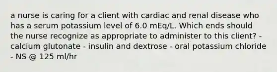 a nurse is caring for a client with cardiac and renal disease who has a serum potassium level of 6.0 mEq/L. Which ends should the nurse recognize as appropriate to administer to this client? - calcium glutonate - insulin and dextrose - oral potassium chloride - NS @ 125 ml/hr