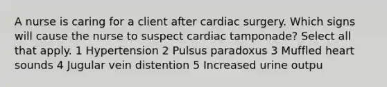 A nurse is caring for a client after cardiac surgery. Which signs will cause the nurse to suspect cardiac tamponade? Select all that apply. 1 Hypertension 2 Pulsus paradoxus 3 Muffled heart sounds 4 Jugular vein distention 5 Increased urine outpu