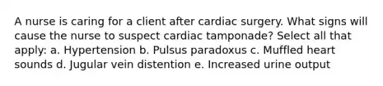 A nurse is caring for a client after cardiac surgery. What signs will cause the nurse to suspect cardiac tamponade? Select all that apply: a. Hypertension b. Pulsus paradoxus c. Muffled heart sounds d. Jugular vein distention e. Increased urine output