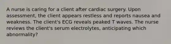 A nurse is caring for a client after cardiac surgery. Upon assessment, the client appears restless and reports nausea and weakness. The client's ECG reveals peaked T waves. The nurse reviews the client's serum electrolytes, anticipating which abnormality?