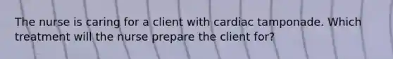 The nurse is caring for a client with cardiac tamponade. Which treatment will the nurse prepare the client for?