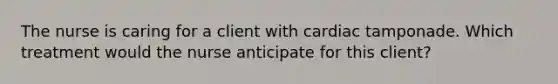 The nurse is caring for a client with cardiac tamponade. Which treatment would the nurse anticipate for this client?