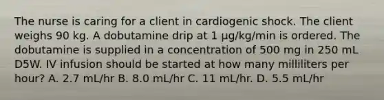 The nurse is caring for a client in cardiogenic shock. The client weighs 90 kg. A dobutamine drip at 1 μg/kg/min is ordered. The dobutamine is supplied in a concentration of 500 mg in 250 mL D5W. IV infusion should be started at how many milliliters per hour? A. 2.7 mL/hr B. 8.0 mL/hr C. 11 mL/hr. D. 5.5 mL/hr