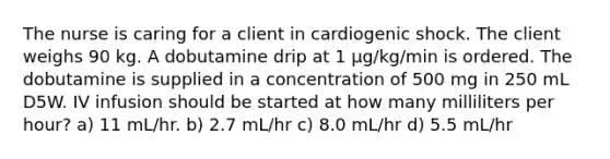 The nurse is caring for a client in cardiogenic shock. The client weighs 90 kg. A dobutamine drip at 1 μg/kg/min is ordered. The dobutamine is supplied in a concentration of 500 mg in 250 mL D5W. IV infusion should be started at how many milliliters per hour? a) 11 mL/hr. b) 2.7 mL/hr c) 8.0 mL/hr d) 5.5 mL/hr