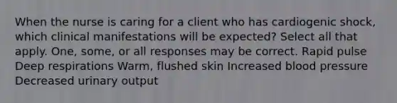 When the nurse is caring for a client who has cardiogenic shock, which clinical manifestations will be expected? Select all that apply. One, some, or all responses may be correct. Rapid pulse Deep respirations Warm, flushed skin Increased blood pressure Decreased urinary output