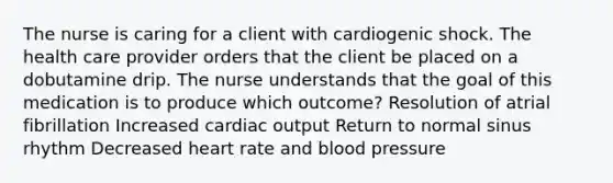 The nurse is caring for a client with cardiogenic shock. The health care provider orders that the client be placed on a dobutamine drip. The nurse understands that the goal of this medication is to produce which outcome? Resolution of atrial fibrillation Increased cardiac output Return to normal sinus rhythm Decreased heart rate and blood pressure