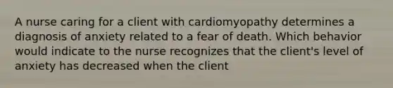 A nurse caring for a client with cardiomyopathy determines a diagnosis of anxiety related to a fear of death. Which behavior would indicate to the nurse recognizes that the client's level of anxiety has decreased when the client