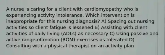 A nurse is caring for a client with cardiomyopathy who is experiencing activity intolerance. Which intervention is inappropriate for this nursing diagnosis? A) Spacing out nursing activities so client fatigue is lessened B) Assisting with client activities of daily living (ADLs) as necessary C) Using passive and active range-of-motion (ROM) exercises as tolerated D) Consulting with a physical therapist on an activity plan