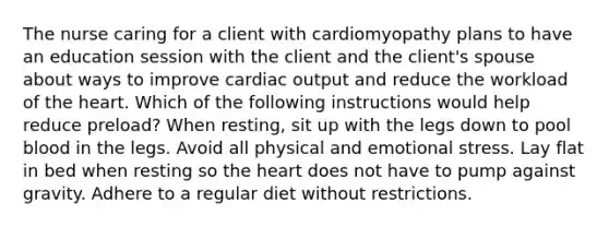 The nurse caring for a client with cardiomyopathy plans to have an education session with the client and the client's spouse about ways to improve cardiac output and reduce the workload of the heart. Which of the following instructions would help reduce preload? When resting, sit up with the legs down to pool blood in the legs. Avoid all physical and emotional stress. Lay flat in bed when resting so the heart does not have to pump against gravity. Adhere to a regular diet without restrictions.