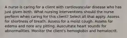 A nurse is caring for a client with cardiovascular disease who has just given birth. What nursing interventions should the nurse perform when caring for this client? Select all that apply. Assess for shortness of breath. Assess for a moist cough. Assess for edema and note any pitting. Auscultate heart sounds for abnormalities. Monitor the client's hemoglobin and hematocrit.