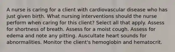 A nurse is caring for a client with cardiovascular disease who has just given birth. What nursing interventions should the nurse perform when caring for this client? Select all that apply. Assess for shortness of breath. Assess for a moist cough. Assess for edema and note any pitting. Auscultate heart sounds for abnormalities. Monitor the client's hemoglobin and hematocrit.