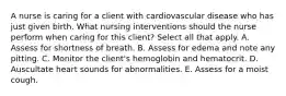 A nurse is caring for a client with cardiovascular disease who has just given birth. What nursing interventions should the nurse perform when caring for this client? Select all that apply. A. Assess for shortness of breath. B. Assess for edema and note any pitting. C. Monitor the client's hemoglobin and hematocrit. D. Auscultate heart sounds for abnormalities. E. Assess for a moist cough.