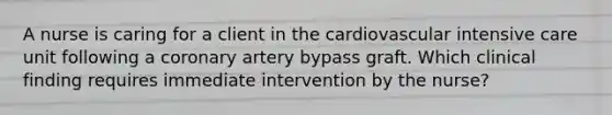 A nurse is caring for a client in the cardiovascular intensive care unit following a coronary artery bypass graft. Which clinical finding requires immediate intervention by the nurse?