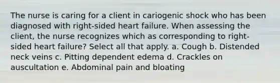 The nurse is caring for a client in cariogenic shock who has been diagnosed with right-sided heart failure. When assessing the client, the nurse recognizes which as corresponding to right-sided heart failure? Select all that apply. a. Cough b. Distended neck veins c. Pitting dependent edema d. Crackles on auscultation e. Abdominal pain and bloating