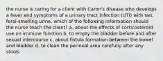 the nurse is caring for a client with Caron's disease who develops a fever and symptoms of a urinary tract infection (UTI) with tan, feral-smelling urine. which of the following information should the nurse teach the client? a. about the effects of corticosteroid use on immune function b. to empty the bladder before and after sexual intercourse c. about fistula formation between the bowel and bladder d. to clean the perineal area carefully after any stools