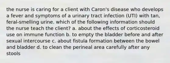 the nurse is caring for a client with Caron's disease who develops a fever and symptoms of a urinary tract infection (UTI) with tan, feral-smelling urine. which of the following information should the nurse teach the client? a. about the effects of corticosteroid use on immune function b. to empty the bladder before and after sexual intercourse c. about fistula formation between the bowel and bladder d. to clean the perineal area carefully after any stools