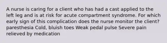 A nurse is caring for a client who has had a cast applied to the left leg and is at risk for acute compartment syndrome. For which early sign of this complication does the nurse monitor the client? paresthesia Cold, bluish toes Weak pedal pulse Severe pain relieved by medication