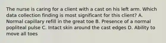 The nurse is caring for a client with a cast on his left arm. Which data collection finding is most significant for this client? A. Normal capillary refill in the great toe B. Presence of a normal popliteal pulse C. Intact skin around the cast edges D. Ability to move all toes