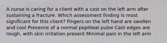 A nurse is caring for a client with a cast on the left arm after sustaining a fracture. Which assessment finding is most significant for this client? Fingers on the left hand are swollen and cool Presence of a normal popliteal pulse Cast edges are rough, with skin irritation present Minimal pain in the left arm