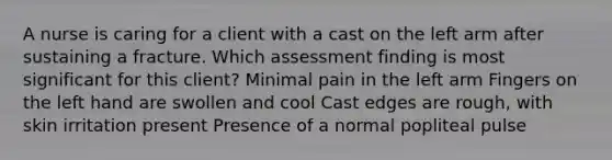 A nurse is caring for a client with a cast on the left arm after sustaining a fracture. Which assessment finding is most significant for this client? Minimal pain in the left arm Fingers on the left hand are swollen and cool Cast edges are rough, with skin irritation present Presence of a normal popliteal pulse