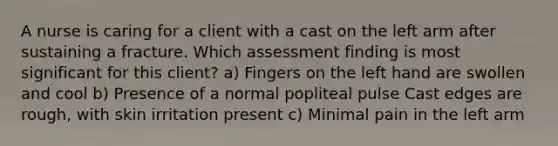 A nurse is caring for a client with a cast on the left arm after sustaining a fracture. Which assessment finding is most significant for this client? a) Fingers on the left hand are swollen and cool b) Presence of a normal popliteal pulse Cast edges are rough, with skin irritation present c) Minimal pain in the left arm