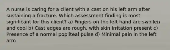 A nurse is caring for a client with a cast on his left arm after sustaining a fracture. Which assessment finding is most significant for this client? a) Fingers on the left hand are swollen and cool b) Cast edges are rough, with skin irritation present c) Presence of a normal popliteal pulse d) Minimal pain in the left arm