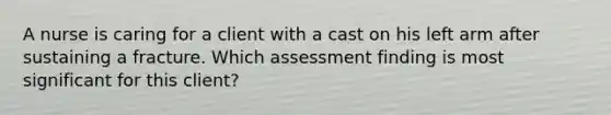 A nurse is caring for a client with a cast on his left arm after sustaining a fracture. Which assessment finding is most significant for this client?