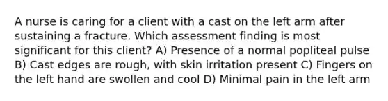 A nurse is caring for a client with a cast on the left arm after sustaining a fracture. Which assessment finding is most significant for this client? A) Presence of a normal popliteal pulse B) Cast edges are rough, with skin irritation present C) Fingers on the left hand are swollen and cool D) Minimal pain in the left arm