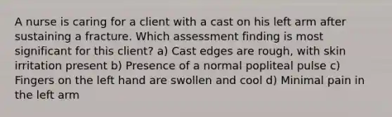 A nurse is caring for a client with a cast on his left arm after sustaining a fracture. Which assessment finding is most significant for this client? a) Cast edges are rough, with skin irritation present b) Presence of a normal popliteal pulse c) Fingers on the left hand are swollen and cool d) Minimal pain in the left arm