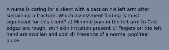 A nurse is caring for a client with a cast on his left arm after sustaining a fracture. Which assessment finding is most significant for this client? a) Minimal pain in the left arm b) Cast edges are rough, with skin irritation present c) Fingers on the left hand are swollen and cool d) Presence of a normal popliteal pulse