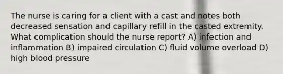 The nurse is caring for a client with a cast and notes both decreased sensation and capillary refill in the casted extremity. What complication should the nurse report? A) infection and inflammation B) impaired circulation C) fluid volume overload D) high blood pressure