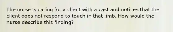 The nurse is caring for a client with a cast and notices that the client does not respond to touch in that limb. How would the nurse describe this finding?