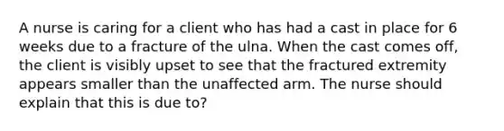 A nurse is caring for a client who has had a cast in place for 6 weeks due to a fracture of the ulna. When the cast comes off, the client is visibly upset to see that the fractured extremity appears smaller than the unaffected arm. The nurse should explain that this is due to?