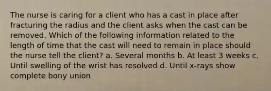 The nurse is caring for a client who has a cast in place after fracturing the radius and the client asks when the cast can be removed. Which of the following information related to the length of time that the cast will need to remain in place should the nurse tell the client? a. Several months b. At least 3 weeks c. Until swelling of the wrist has resolved d. Until x-rays show complete bony union