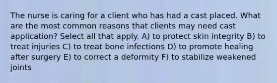 The nurse is caring for a client who has had a cast placed. What are the most common reasons that clients may need cast application? Select all that apply. A) to protect skin integrity B) to treat injuries C) to treat bone infections D) to promote healing after surgery E) to correct a deformity F) to stabilize weakened joints