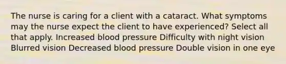 The nurse is caring for a client with a cataract. What symptoms may the nurse expect the client to have experienced? Select all that apply. Increased blood pressure Difficulty with night vision Blurred vision Decreased blood pressure Double vision in one eye