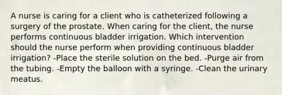 A nurse is caring for a client who is catheterized following a surgery of the prostate. When caring for the client, the nurse performs continuous bladder irrigation. Which intervention should the nurse perform when providing continuous bladder irrigation? -Place the sterile solution on the bed. -Purge air from the tubing. -Empty the balloon with a syringe. -Clean the urinary meatus.