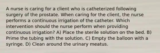 A nurse is caring for a client who is catheterized following surgery of the prostate. When caring for the client, the nurse performs a continuous irrigation of the catheter. Which intervention should the nurse perform when providing continuous irrigation? A) Place the sterile solution on the bed. B) Prime the tubing with the solution. C) Empty the balloon with a syringe. D) Clean around the urinary meatus.