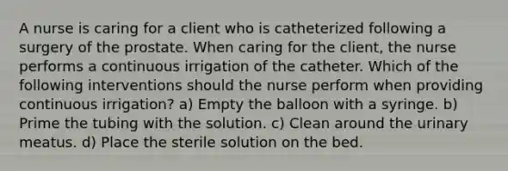 A nurse is caring for a client who is catheterized following a surgery of the prostate. When caring for the client, the nurse performs a continuous irrigation of the catheter. Which of the following interventions should the nurse perform when providing continuous irrigation? a) Empty the balloon with a syringe. b) Prime the tubing with the solution. c) Clean around the urinary meatus. d) Place the sterile solution on the bed.