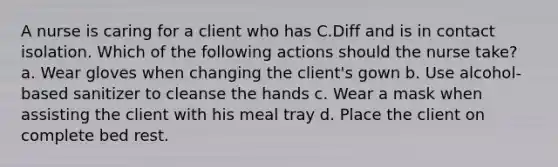 A nurse is caring for a client who has C.Diff and is in contact isolation. Which of the following actions should the nurse take? a. Wear gloves when changing the client's gown b. Use alcohol-based sanitizer to cleanse the hands c. Wear a mask when assisting the client with his meal tray d. Place the client on complete bed rest.