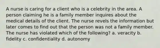 A nurse is caring for a client who is a celebrity in the area. A person claiming he is a family member inquires about the medical details of the client. The nurse revels the information but later comes to find out that the person was not a family member. The nurse has violated which of the following? a. veracity b. fidelity c. confidentiality d. autonomy