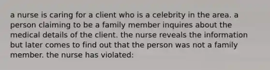 a nurse is caring for a client who is a celebrity in the area. a person claiming to be a family member inquires about the medical details of the client. the nurse reveals the information but later comes to find out that the person was not a family member. the nurse has violated: