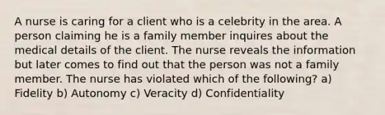 A nurse is caring for a client who is a celebrity in the area. A person claiming he is a family member inquires about the medical details of the client. The nurse reveals the information but later comes to find out that the person was not a family member. The nurse has violated which of the following? a) Fidelity b) Autonomy c) Veracity d) Confidentiality